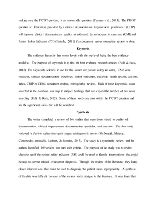 making sure the PICOT question, is an answerable question (Carman et al., 2013). The PICOT
question is: Education provided by a clinical documentation improvement practitioner (CDIP)
will improve clinical documentation quality as evidenced by an increase in case mix (CMI) and
Patient Safety Indicator (PSI) (Battelle, 2011) if a concurrent versus retroactive review is done.
Keywords
The evidence hierarchy has seven levels with the top level being the best evidence
available. The purpose of keywords is to find the best evidence research articles (Polit & Beck,
2012). The keywords selected to use for this search are patient safety indicator, CMS core
measures, clinical documentation, outcomes, patient outcomes, electronic health record, case mix
index, CDIP or CDIS, concurrent review, retrospective review. Each of these keywords, when
searched in the database, can map to subject headings that can expand the number of hits when
searching (Polit & Beck, 2012). Some of these words are also within the PICOT question and
are the significant ideas that will be searched.
Synthesis
The writer completed a review of five studies that were done related to quality of
documentation, clinical improvement documentation specialist, and case mix. The first study
reviewed is Patient safety strategies targets at diagnostic errors (McDonald, Matesic,
Contopoulos-loannidis, Lonhart, & Schmidt, 2013). The study is a systematic review, and the
authors identified 109 articles that met their criteria. The purpose of the study was to review
charts to see if the patient safety indicator (PSI) could be used to identify interventions that could
be used to correct missed or incorrect diagnosis. Through the review of the literature, they found
eleven interventions that could be used to diagnosis the patient more appropriately. A synthesis
of the data was difficult because of the various study designs in the literature. It was found that
 