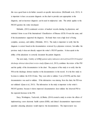 this was a good basis to do further research on specific interventions (McDonald et al., 2013). It
is important to have an accurate diagnosis on the chart to provide care appropriate to the
diagnosis, and an incorrect diagnosis can be used in malpractice suits. The article applies to the
PICOT question the writer developed.
Michalak, (2011) conducted a review of medical records charting by physicians and
statistical forms to see if the International Classification of Disease (ICD) 10 were the same, and
if the documentation supported the diagnosis. He found there were a high level of being
complete, accuracy, and validity (Michalak, 2011). The study is important to verify that the
diagnosis is correct based on the documentation reviewed by a physician reviewer, but unlike the
previous study it does not directly support the writer’s PICOT question. It does speak to the
ability of the physicians to correctly document the patient diagnosis.
The next study, Validity of AHRQ patient safety indicators derived from ICD-10 hospital
discharge abstract data (chart review study) (Quan et al., 2013), combines the review of the PSI
and the quality of the documentation in the chart. The purpose of the study is to verify that the
PSI on the discharge abstract matches to the documentation in the record. It is the first study to
be done to validate the ICD-10 data. They were able to validate 5 out of 20 PSI, and the chart
documentation was used to validate. If the information was missing from the chart, the PSI was
not validated (Quan et al., 2013). The information in the study is important to the writer’s
PICOT question; because it shows improved documentation does validate the observed PSI to
the expected decrease in the PSI.
Stacy, Washington, Vuckovich, & Bhatia, (2014) created a study to review the effects of
implementing a new electronic health system (EHR), and clinical documentation improvement
specialist educating physician would improve the documentation. The improvement was
 