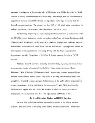 measured by an increase in the case mix index (CMI) (Stacy, et al, 2014). The writer’s PICOT
question is directly related to information in this study. The findings from the study showed an
insignificant increase in the CMI, but there is a dependence on the type of services that the
hospital provides to patients. The increase was from 1.65 to 1.68, which seems insignificant, but
makes a big difference in the amount of reimbursement (Stacy et al., 2014).
The last study, Improving and measuring inpatient documentation of medical care within
the MS_DRG system: Education, monitoring, and normalized case mix index (Rosenbaum et al.,
2014), reviewed the neurology service to see if by educating the physicians could they show an
improvement in documentation based on the case mix index (CMI). The physicians showed an
improvement in the documentation by working directly with the clinical documentation
improvement specialist (Rosenbaum et al., 2014). It directly supports the writer’s PICOT
question.
Additional research uncovered a recently published study, Improving physician clinical
documentation quality: Evaluating two self-efficacy-based training programs (Russo,
Fitzgerald, Fuchs, & Redmon, 2013) was reviewed. An education program was provided to
residents at an academic medical center. The results of the study showed that residents who
completed a structured education program had an increase in the quality of their documentation.
A video presentation, ICD-10 and Clinical Documentation (Nichols, 2014), developed by
Medscape with support from the Centers for Medicare & Medicaid Services reviews the
requirements of documentation once ICD-10 is implemented on October 1, 2015.
Review of Literature Finding and PICOT Question
The first three studies have findings that can be supportive to the writer’s research
question. They each speak to the quality of the medical record documentation. The last two
 