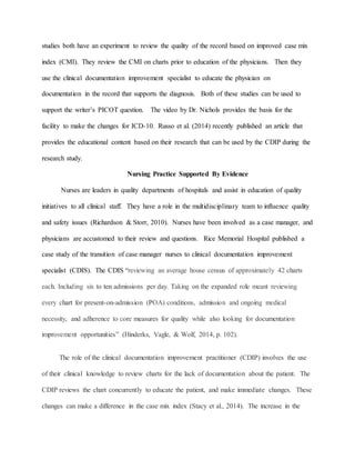 studies both have an experiment to review the quality of the record based on improved case mix
index (CMI). They review the CMI on charts prior to education of the physicians. Then they
use the clinical documentation improvement specialist to educate the physician on
documentation in the record that supports the diagnosis. Both of these studies can be used to
support the writer’s PICOT question. The video by Dr. Nichols provides the basis for the
facility to make the changes for ICD-10. Russo et al. (2014) recently published an article that
provides the educational content based on their research that can be used by the CDIP during the
research study.
Nursing Practice Supported By Evidence
Nurses are leaders in quality departments of hospitals and assist in education of quality
initiatives to all clinical staff. They have a role in the multidisciplinary team to influence quality
and safety issues (Richardson & Storr, 2010). Nurses have been involved as a case manager, and
physicians are accustomed to their review and questions. Rice Memorial Hospital published a
case study of the transition of case manager nurses to clinical documentation improvement
specialist (CDIS). The CDIS “reviewing an average house census of approximately 42 charts
each. Including six to ten admissions per day. Taking on the expanded role meant reviewing
every chart for present-on-admission (POA) conditions, admission and ongoing medical
necessity, and adherence to core measures for quality while also looking for documentation
improvement opportunities” (Hinderks, Vagle, & Wolf, 2014, p. 102).
The role of the clinical documentation improvement practitioner (CDIP) involves the use
of their clinical knowledge to review charts for the lack of documentation about the patient. The
CDIP reviews the chart concurrently to educate the patient, and make immediate changes. These
changes can make a difference in the case mix index (Stacy et al., 2014). The increase in the
 