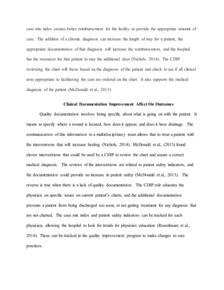 case mix index creates better reimbursement for the facility to provide the appropriate amount of
care. The addition of a chronic diagnosis can increase the length of stay for a patient, the
appropriate documentation of that diagnosis will increase the reimbursement, and the hospital
has the resources for that patient to stay the additional days (Nichols, 2014). The CDIP
reviewing the chart will focus based on the diagnosis of the patient and check to see if all clinical
tests appropriate to facilitating the care are ordered on the chart. It also supports the medical
diagnosis of the patient (McDonald et al., 2013).
Clinical Documentation Improvement Affect On Outcomes
Quality documentation involves being specific about what is going on with the patient. It
means to specify where a wound is located, how does it appear, and does it have drainage. The
communication of this information to a multidisciplinary team allows that to treat a patient with
the interventions that will increase healing (Nichols, 2014). McDonald et al., (2013) found
eleven interventions that could be used by a CDIP to review the chart and assure a correct
medical diagnosis. The reviews of the interventions are related to patient safety indicators, and
the documentation could provide an increase in patient safety (McDonald et al., 2013). The
reverse is true when there is a lack of quality documentation. The CDIP role educates the
physician on specific issues on current patient’s charts, and the additional documentation
prevents a patient from being discharged too soon, or not getting treatment for any diagnosis that
are not charted. The case mix index and patient safety indicators can be tracked for each
physician, allowing the hospital to look for trends for physician education (Rosenbaum et al.,
2014). These can be tracked in the quality improvement program to make changes to care
practices.
 