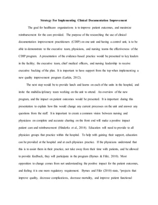 Strategy For Implementing Clinical Documentation Improvement
The goal for healthcare organizations is to improve patient outcomes, and maximize
reimbursement for the care provided. The purpose of the researching the use of clinical
documentation improvement practitioners (CDIP) on one unit and having a control unit, is to be
able to demonstrate to the executive team, physicians, and nursing teams the effectiveness of the
CDIP program. A presentation of the evidence-based practice would be presented to key leaders
in the facility; the executive team, chief medical officers, and nursing leadership to receive
executive backing of the plan. It is important to have support from the top when implementing a
new quality improvement program (Larkin, 2012).
The next step would be to provide lunch and learns on each of the units in the hospital, and
invite the multidisciplinary team working on the unit to attend. An overview of the new
program, and the impact on patient outcomes would be presented. It is important during this
presentation to explain how this would change any current processes on the unit and answer any
questions from the staff. It is important to create a common vision between nursing and
physicians on complete and accurate charting on the front end will make a positive impact
patient care and reimbursement (Hinderks et al., 2014). Education will need to provide to all
physician groups that practice within the hospital. To help with gaining their support, education
can be provided at the hospital and at each physician practice. If the physicians understand that
this is to assist them in their practice, not take away from their time with patients, and be allowed
to provide feedback, they will participate in the program (Byrnes & Fifer, 2010). Most
opposition to change comes from not understanding the positive impact for the patient outcomes,
and feeling it is one more regulatory requirement. Byrnes and Fifer (2010) state, “projects that
improve quality, decrease complications, decrease mortality, and improve patient functional
 