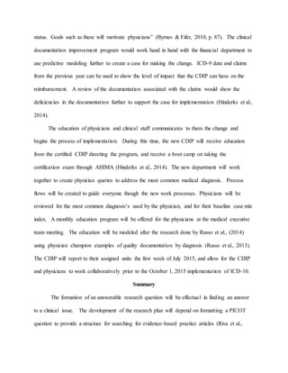 status. Goals such as these will motivate physicians” (Byrnes & Fifer, 2010, p. 87). The clinical
documentation improvement program would work hand in hand with the financial department to
use predictive modeling further to create a case for making the change. ICD-9 data and claims
from the previous year can be used to show the level of impact that the CDIP can have on the
reimbursement. A review of the documentation associated with the claims would show the
deficiencies in the documentation further to support the case for implementation (Hinderks et al.,
2014).
The education of physicians and clinical staff communicates to them the change and
begins the process of implementation. During this time, the new CDIP will receive education
from the certified CDIP directing the program, and receive a boot camp on taking the
certification exam through AHIMA (Hinderks et al., 2014). The new department will work
together to create physician queries to address the most common medical diagnosis. Process
flows will be created to guide everyone though the new work processes. Physicians will be
reviewed for the most common diagnosis’s used by the physician, and for their baseline case mix
index. A monthly education program will be offered for the physicians at the medical executive
team meeting. The education will be modeled after the research done by Russo et al., (2014)
using physician champion examples of quality documentation by diagnosis (Russo et al., 2013).
The CDIP will report to their assigned units the first week of July 2015, and allow for the CDIP
and physicians to work collaboratively prior to the October 1, 2015 implementation of ICD-10.
Summary
The formation of an answerable research question will be effectual in finding an answer
to a clinical issue. The development of the research plan will depend on formatting a PICOT
question to provide a structure for searching for evidence-based practice articles (Riva et al.,
 