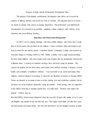 5
Program of Study and the Professional Development Plan
The purpose of developing a professional development plan allows me to record my
progress in lifelong learning and record my work as a scholar. My education goal is to receive
my master in nursing with a focus on nursing informatics. My professional accomplishments
and education are recorded in my portfolio, supplying a future employer with a history of my
education and career lifelong learning.
Education and Professional Background
In 1986, I was in a failing marriage, with three toddler children, and I knew that I would
have to be the parent who provided for my children. I lived in Dayton, Ohio and decided to go
back to school for my nursing degree. I attended Sinclair Community College and received my
Associate Degree in Nursing (ADN) in 1989. Within a month, I was a single parent providing
for three small children. My career began at the same hospital that my grandmother had become
a diploma nurse. I worked on a medical oncology floor and loved caring for patients. My
concern for patients led me down many career paths, from medical oncology to hospice, to home
health, and eventually to healthcare software. I was successful in my career and raising three
children; I had not planned on returning to school for my Bachelor of Science in Nursing (BSN).
Nurses are pictured as a woman or man in scrubs, leaning over and comforting a patient, but not
all nurses are on the frontlines physically caring for patients. Some nursing roles are supportive
of the clinical team that is touching patient lives on a daily basis. Do these roles impact the
patient? I believe they do.
Kim had HER2+ breast cancer diagnosed when she was only 36 years old, mother of an 11-year-
old daughter and married to her one and only love. She fought a hard fight, but after four years,
she died leaving her loving family. Her one wish had been to see her daughter become an adult.
 