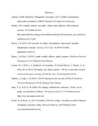 References
American Health Information Management Association. (n.d.). Certified documentation
improvement practitioner (CDIP®). Retrieved from http://www.ahima.org/
Battelle. (2011). Quality indicator user guide: Patient safety indicators (PSI) composite
measures V4.3. Retrieved from
http://qualityindicators.ahrq.gov/downloads/modules/psi/v43/composite_user_technical_s
pecification_psi_4.3.pdf
Brown, L. R. (2013). The secret life of a clinical documentation improvement specialist
[Supplemental material]. Nursing, 10-12. doi: 10.1097/01.NURSE.
0000426541.97687.87.
Byrnes, J., & Fifer, J. (2010). A guide to highly effective quality programs. Healthcare financial
Management, 81-87. Retrieved from hfma.org
Carman, M. J., Wolf, L. A., Henderson, D., Kamienski, M., Koziol-McLain, J., Manton, A., &
Moon, M. D. (2013). Developing your clinical question: The key to successful research.
Journal of Emergency Nursing, 39, 299-301. doi: 10.1016/j.jen.2013.01.011
Hinderks, J., Vagle, J., & Wolf, J. (2014). Preparing for the true risks of ICD-10. Healthcare
Financial Management, 98-102. Retrieved from hfm.org
Hines, P. A., & Yu, K. M. (2009). The changing reimbursement landscape: Nurses’ role in
quality and operational excellence. Nursing Economic$, 27, 7-14. Retrieved from
https://www.nursingeconomics.net/
Kealey, B., & Howie, A. (2013, November). ICD-10 is coming: An update on medical diagnosis
and inpatient procedure coding. Minnesota Medicine, 48-50. Retrieved from
www.minnesotamedicine.com/_
 