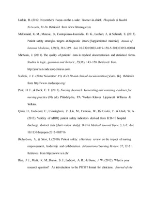 Larkin, H. (2012, November). Focus on the c-suite: listener-in-chief. Hospitals & Health
Networks, 32-36. Retrieved from www.hhnmag.com
McDonald, K. M., Matesic, B., Contopoulos-loannidis, D. G., Lonhart, J., & Schmidt, E. (2013).
Patient safety strategies targets at diagnostic errors [Supplemental material]. Annals of
Internal Medicine, 158(5), 381-389. doi: 10.7326/0003-4819-158-5-201303051-00004
Michalak, J. (2011). The quality of patients’ data in medical documentation and statistical forms.
Studies in logic, grammar and rhetoric, 25(38), 143–158. Retrieved from
http://journals.indexcopernicus.com
Nichols, J. C. (2014, November 15). ICD-10 and clinical documentation [Video file]. Retrieved
from http://www.medscape.org/
Polit, D. F., & Beck, C. T. (2012). Nursing Research Generating and assessing evidence for
nursing practice (9th ed.). Philadelphia, PA: Wolters Kluwer Lippincott Williams &
Wilkins.
Quan, H., Eastwood, C., Cunningham, C., Liu, M., Flemons, W., De Coster, C., & Ghali, W. A.
(2013). Validity of AHRQ patient safety indicators derived from ICD-10 hospital
discharge abstract data (chart review study). British Medical Journal Open, 3, 1-7. doi:
10.1136/bmjopen-2013-003716
Richardson, A., & Storr, J. (2010). Patient safety: a literature review on the impact of nursing
empowerment, leadership and collaboration. International Nursing Review, 57, 12-21.
Retrieved from http://www.icn.ch/
Riva, J. J., Malik, K. M., Burnie, S. J., Endicott, A. R., & Busse, J. W. (2012). What is your
research question? An introduction to the PICOT format for clinicians. Journal of the
 