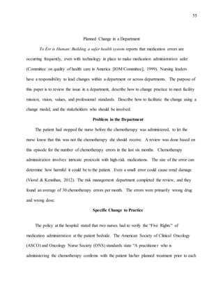55
Planned Change in a Department
To Err is Human: Building a safer health system reports that medication errors are
occurring frequently, even with technology in place to make medication administration safer
(Committee on quality of health care in America [IOM Committee], 1999). Nursing leaders
have a responsibility to lead changes within a department or across departments. The purpose of
this paper is to review the issue in a department, describe how to change practice to meet facility
mission, vision, values, and professional standards. Describe how to facilitate the change using a
change model, and the stakeholders who should be involved.
Problem in the Department
The patient had stopped the nurse before the chemotherapy was administered, to let the
nurse know that this was not the chemotherapy she should receive. A review was done based on
this episode for the number of chemotherapy errors in the last six months. Chemotherapy
administration involves intricate protocols with high-risk medications. The size of the error can
determine how harmful it could be to the patient. Even a small error could cause renal damage
(Vioral & Kennihan, 2012). The risk management department completed the review, and they
found an average of 30 chemotherapy errors per month. The errors were primarily wrong drug
and wrong dose.
Specific Change to Practice
The policy at the hospital stated that two nurses had to verify the “Five Rights” of
medication administration at the patient bedside. The American Society of Clinical Oncology
(ASCO) and Oncology Nurse Society (ONS) standards state “A practitioner who is
administering the chemotherapy confirms with the patient his/her planned treatment prior to each
 