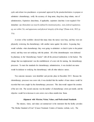 cycle and at least two practitioners or personnel approved by the practice/institution to prepare or
administer chemotherapy, verify the accuracy of: drug name, drug dose, drug volume, rate of
administration, Expiration dates/times, if applicable; expiration date/time is not required if for
immediate use (Immediate use must be defined by intuitional policy, state, federal regulations,
eg, use within 2 h), and appearance and physical integrity of the drugs”(Neuss et al., 2013, p.
11s).
A review of the workflow showed that many times the nurses were busy, and they were not
physically reviewing the chemotherapy with another nurse against the orders. In passing they
would verbalize what chemotherapy they were going to administer or check it prior to the patient
arrival, and they were not verifying with the patient. All of the chemotherapies were delivered
by pharmacy in the “chemotherapy bucket” with all the protocol medications in the bucket. The
change that was implemented was the establishment of a new role for nursing, the chemotherapy
processor. To meet the standards for chemotherapy administration, it was decided one nurse
would be dedicate to verifying the chemotherapy with all other infusion nurses.
Two outcome measures were identified and put into place in December 2013. Because the
chemotherapy processor was a new role, it was decided that the number of near misses would be
recorded that were caught by the chemotherapy processor. This data would support the creation
of the new role. The second outcome was the number of chemotherapy errors per month, and the
objective would be to decrease to zero errors over a three-month-time frame.
Alignment with Mission, Vision, Values, and Professional Standards
The mission, vision, and values are summarized in the statement that the facility provides
“The Mother Standard of Care” (Cancer Treatment Centers of America website, n.d.). The
 