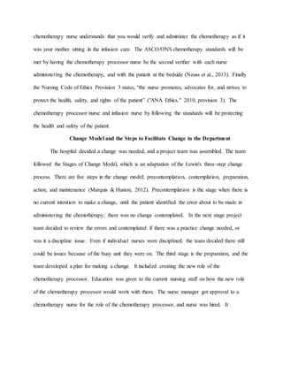 chemotherapy nurse understands that you would verify and administer the chemotherapy as if it
was your mother sitting in the infusion care. The ASCO/ONS chemotherapy standards will be
met by having the chemotherapy processor nurse be the second verifier with each nurse
administering the chemotherapy, and with the patient at the bedside (Neuss et al., 2013). Finally
the Nursing Code of Ethics Provision 3 states, “the nurse promotes, advocates for, and strives to
protect the health, safety, and rights of the patient” ("ANA Ethics," 2010, provision 3). The
chemotherapy processor nurse and infusion nurse by following the standards will be protecting
the health and safety of the patient.
Change Model and the Steps to Facilitate Change in the Department
The hospital decided a change was needed, and a project team was assembled. The team
followed the Stages of Change Model, which is an adaptation of the Lewin's three-step change
process. There are five steps in the change model; precontemplation, contemplation, preparation,
action, and maintenance (Marquis & Huston, 2012). Precontemplation is the stage when there is
no current intention to make a change, until the patient identified the error about to be made in
administering the chemotherapy; there was no change contemplated. In the next stage project
team decided to review the errors and contemplated if there was a practice change needed, or
was it a discipline issue. Even if individual nurses were disciplined, the team decided there still
could be issues because of the busy unit they were on. The third stage is the preparation, and the
team developed a plan for making a change. It included creating the new role of the
chemotherapy processor. Education was given to the current nursing staff on how the new role
of the chemotherapy processor would work with them. The nurse manager got approval to a
chemotherapy nurse for the role of the chemotherapy processor, and nurse was hired. It
 