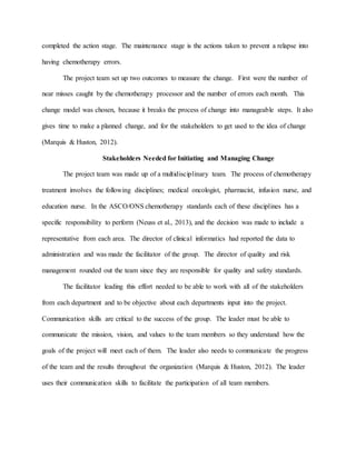 completed the action stage. The maintenance stage is the actions taken to prevent a relapse into
having chemotherapy errors.
The project team set up two outcomes to measure the change. First were the number of
near misses caught by the chemotherapy processor and the number of errors each month. This
change model was chosen, because it breaks the process of change into manageable steps. It also
gives time to make a planned change, and for the stakeholders to get used to the idea of change
(Marquis & Huston, 2012).
Stakeholders Needed for Initiating and Managing Change
The project team was made up of a multidisciplinary team. The process of chemotherapy
treatment involves the following disciplines; medical oncologist, pharmacist, infusion nurse, and
education nurse. In the ASCO/ONS chemotherapy standards each of these disciplines has a
specific responsibility to perform (Neuss et al., 2013), and the decision was made to include a
representative from each area. The director of clinical informatics had reported the data to
administration and was made the facilitator of the group. The director of quality and risk
management rounded out the team since they are responsible for quality and safety standards.
The facilitator leading this effort needed to be able to work with all of the stakeholders
from each department and to be objective about each departments input into the project.
Communication skills are critical to the success of the group. The leader must be able to
communicate the mission, vision, and values to the team members so they understand how the
goals of the project will meet each of them. The leader also needs to communicate the progress
of the team and the results throughout the organization (Marquis & Huston, 2012). The leader
uses their communication skills to facilitate the participation of all team members.
 