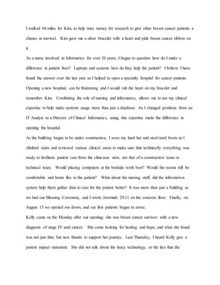 I walked 60 miles for Kim, to help raise money for research to give other breast cancer patients a
chance at survival. Kim gave me a silver bracelet with a heart and pink breast cancer ribbon on
it.
As a nurse involved in Informatics for over 20 years, I began to question how do I make a
difference in patient lives? Laptops and systems how do they help the patient? I believe I have
found the answer over the last year as I helped to open a specialty hospital for cancer patients.
Opening a new hospital, can be frustrating and I would rub the heart on my bracelet and
remember Kim. Combining the role of nursing and informatics, allows me to use my clinical
expertise to help make systems usage more than just a database. As I changed positions from an
IT Analyst to a Director of Clinical Informatics, using, this expertise made the difference in
opening the hospital.
As the building began to be under construction, I wore my hard hat and steel-toed boots as I
climbed stairs and reviewed various clinical areas to make sure that technically everything was
ready to facilitate patient care from the clinicians view, not that of a construction team or
technical team. Would placing computers at the bedside work best? Would the rooms still be
comfortable and home like to the patient? What about the nursing staff, did the information
system help them gather data to care for the patient better? It was more than just a building as
we had our Blessing Ceremony, and I wrote Jeremiah 29:11 on the concrete floor. Finally, on
August 15 we opened our doors, and our first patients began to arrive.
Kelly came on the Monday after our opening; she was breast cancer survivor with a new
diagnosis of stage IV anal cancer. She came looking for healing and hope, and what she found
was not just that, but new friends to support her journey. Last Thursday, I heard Kelly give a
patient impact statement. She did not talk about the fancy technology, or the fact that the
 