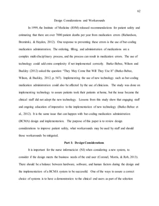 62
Design Considerations and Workarounds
In 1999, the Institute of Medicine (IOM) released recommendations for patient safety and
estimating that there are over 7000 patient deaths per year from medication errors (Richardson,
Bromirski, & Hayden, 2012). One response to preventing these errors is the use of bar-coding
medication administration. The ordering, filling, and administration of medications are a
complex multi-disciplinary process, and the process can result in medication errors. The use of
technology could add extra complexity if not implemented correctly. Burke-Bebee, Wilson and
Buckley (2012) asked the question “They May Come But Will They Use It” (Burke-Bebee,
Wilson, & Buckley, 2012, p. 547). Implementing the use of new technology such as bar-coding
medication administration could also be affected by the use of clinicians. The study was done on
implementing technology to assure patients took their patients at home, but the issue became the
clinical staff did not adopt the new technology. Lessons from this study show that engaging staff
and ongoing education of imperative to the implementation of new technology (Burke-Bebee et
al., 2012). It is the same issue that can happen with bar-coding medication administration
(BCMA) design and implementation. The purpose of this paper is to review design
considerations to improve patient safety, what workarounds may be used by staff and should
those workarounds be mitigated.
Part I: Design Considerations
It is important for the nurse informaticist (NI) when considering a new system, to
consider if the design meets the business needs of the end user (Coronel, Morris, & Rob, 2013).
There should be a balance between hardware, software, and human factors during the design and
the implementation of a BCMA system to be successful. One of the ways to assure a correct
choice of systems is to have a demonstration to the clinical end users as part of the selection
 