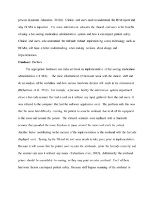 process (Laureate Education, 2012h). Clinical end users need to understand the IOM report and
why BCMA is important. The nurse informaticist educates the clinical end users to the benefits
of using a bar-coding medication administration system and how it can impact patient safety.
Clinical end users, who understand the rationale behind implementing a new technology such as
BCMA, will have a better understanding when making decision about design and
implementation.
Hardware Factors
The appropriate hardware can make or break an implementation of bar-coding medication
administration (BCMA). The nurse informaticist (NI) should work with the clinical staff and
do an analysis of the workflow and how various hardware devices will work in the environment
(Richardson et al., 2012). For example, a previous facility the information system department
chose a bar code scanner that had a cord on it without any input gathered from the end users. It
was tethered to the computer that had the software application on it. The problem with this was
that the nurse had difficulty reaching the patient to scan the armband due to all of the equipment
in the room and around the patient. The tethered scanners were replaced with a Bluetooth
scanner that provided the nurse freedom to move around the room and reach the patient.
Another factor contributing to the success of the implementation is the armband with the barcode
displayed on it. Testing by the NI and the end users needs to take place prior to implementation.
Because it will assure that the printer used to print the armbands, prints the barcode correctly and
the scanner can scan it without any issues (Richardson et al., 2012). Additionally the armband
printer should be unavailable to nursing, or they may print an extra armband. Each of these
hardware factors can impact patient safety. Because staff bypass scanning of the armband or
 