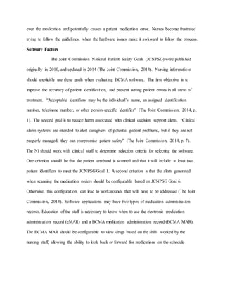 even the medication and potentially causes a patient medication error. Nurses become frustrated
trying to follow the guidelines, when the hardware issues make it awkward to follow the process.
Software Factors
The Joint Commission National Patient Safety Goals (JCNPSG) were published
originally in 2010, and updated in 2014 (The Joint Commission, 2014). Nursing informaticist
should explicitly use these goals when evaluating BCMA software. The first objective is to
improve the accuracy of patient identification, and prevent wrong patient errors in all areas of
treatment. “Acceptable identifiers may be the individual’s name, an assigned identification
number, telephone number, or other person-specific identifier” (The Joint Commission, 2014, p.
1). The second goal is to reduce harm associated with clinical decision support alerts. “Clinical
alarm systems are intended to alert caregivers of potential patient problems, but if they are not
properly managed, they can compromise patient safety” (The Joint Commission, 2014, p. 7).
The NI should work with clinical staff to determine selection criteria for selecting the software.
One criterion should be that the patient armband is scanned and that it will include at least two
patient identifiers to meet the JCNPSG Goal 1. A second criterion is that the alerts generated
when scanning the medication orders should be configurable based on JCNPSG Goal 6.
Otherwise, this configuration, can lead to workarounds that will have to be addressed (The Joint
Commission, 2014). Software applications may have two types of medication administration
records. Education of the staff is necessary to know when to use the electronic medication
administration record (eMAR) and a BCMA medication administration record (BCMA MAR).
The BCMA MAR should be configurable to view drugs based on the shifts worked by the
nursing staff, allowing the ability to look back or forward for medications on the schedule
 
