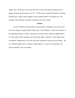 surgical floor, and the floor nurse asked if the PACU nurse had scanned the epidural prior to
hanging the drug, and the response was “no”. The floor nurse scanned the medication and found
that intravenous patient control analgesia bag was attached instead of an epidural bag. The
scanning of the medication prevented a medication error for the patient.
Summary
The use of BCMA will assist nursing in the prevention of medication errors and to meet
the Joint Commission National Patient Safety Goals. The NI functions to help in the selection of
the appropriate hardware, software, and foresees any human factors during the implementation.
To assure patient safety and quality, the NI can setup quality evaluations to show improvement
in medication administration errors and to also find areas that the system may need refining. The
use of BCMA should involve continuous quality initiatives to review for workarounds, and
prevent medication risks to the patient.
 
