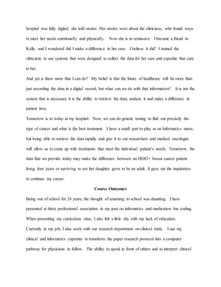 hospital was fully digital; she told stories. Her stories were about the clinicians, who found ways
to meet her needs emotionally and physically. Now she is in remission. I became a friend to
Kelly, and I wondered did I make a difference in her care. I believe it did! I trained the
clinicians to use systems that were designed to collect the data for her care and expedite that care
to her.
And yet is there more that I can do? My belief is that the future of healthcare will be more than
just recording the data in a digital record, but what can we do with that information? It is not the
system that is necessary it is the ability to retrieve the data, analyze it and make a difference in
patient lives.
Tomorrow is to today at my hospital. Now, we can do genetic testing to find out precisely the
type of cancer and what is the best treatment. I have a small part to play as an Informatics nurse,
but being able to retrieve the data rapidly and give it to our researchers and medical oncologist
will allow us to come up with treatments that meet the individual patient’s needs. Tomorrow, the
data that we provide today may make the difference between an HER2+ breast cancer patient
living four years or surviving to see her daughter grow to be an adult. It gave me the inspiration
to continue my career.
Course Outcomes
Being out of school for 24 years, the thought of returning to school was daunting. I have
presented at three professional association in my past on informatics and medication bar coding.
When presenting my curriculum vitae, I also felt a little shy with my lack of education.
Currently in my job, I also work with our research department on clinical trials. I use my
clinical and informatics expertise to transform the paper research protocol into a computer
pathway for physicians to follow. The ability to speak in front of others and to interpret clinical
 