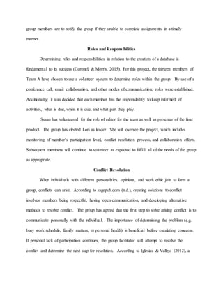 group members are to notify the group if they unable to complete assignments in a timely
manner.
Roles and Responsibilities
Determining roles and responsibilities in relation to the creation of a database is
fundamental to its success (Coronel, & Morris, 2015). For this project, the thirteen members of
Team A have chosen to use a volunteer system to determine roles within the group. By use of a
conference call, email collaboration, and other modes of communication; roles were established.
Additionally; it was decided that each member has the responsibility to keep informed of
activities, what is due, when it is due, and what part they play.
Susan has volunteered for the role of editor for the team as well as presenter of the final
product. The group has elected Lori as leader. She will oversee the project, which includes
monitoring of member’s participation level, conflict resolution process, and collaboration efforts.
Subsequent members will continue to volunteer as expected to fulfill all of the needs of the group
as appropriate.
Conflict Resolution
When individuals with different personalities, opinions, and work ethic join to form a
group, conflicts can arise. According to sagepub.com (n.d.), creating solutions to conflict
involves members being respectful, having open communication, and developing alternative
methods to resolve conflict. The group has agreed that the first step to solve arising conflict is to
communicate personally with the individual. The importance of determining the problem (e.g.
busy work schedule, family matters, or personal health) is beneficial before escalating concerns.
If personal lack of participation continues, the group facilitator will attempt to resolve the
conflict and determine the next step for resolution. According to Iglesias & Vallejo (2012), a
 
