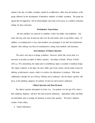 student’s first line of conflict resolution should be a collaborative effort from all members of the
group, followed by the development of alternative methods of conflict resolution. The group has
agreed that all suggestions will be acknowledged and voted on by survey as a method of decision
making for ideas and topics.
Participation Expectations
All team members are expected to contribute to their best ability and availability. Any
issues that may arise may be taken up with Lori, the team leader, prior to any further action. In
addition; as communication is key, team members are encouraged to use their best professional
etiquette when utilizing any form of communication among team members and classmates.
Determination of Clinical Question
The team’s next step is to design a database. However; before this can be done, it is
necessary to develop an output or clinical question. According to Dennis, Wixom, & Roth
(2012, p. 347), determining the output prior to establishing inputs is essential to database design.
The output is inherent to the input, the most visible part of any system, and the prime reason for
utilizing an information system; which is to retrieve the information it produces. With team
collaboration through the use of Survey Monkey and a conference call, the clinical question will
focus on the admitting diagnosis for patients 65 and over and recurrent admissions.
Clinical Question and Data Elements
The clinical question determined by Team A is: For patients over the age of 65, what is
their admitting diagnosis, and have they had recurrent admissions. Appropriate tables and fields
are determined prior to creating the database to answer this question. The team’s database
consists of four tables:
 Patient Information
 
