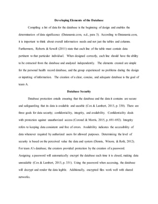 Developing Elements of the Database
Compiling a list of data for the database is the beginning of design and enables the
determination of data significance (Datanamic.com, n.d., para 3). According to Datanamic.com,
it is important to think about overall information needs and not just the tables and columns.
Furthermore, Roberts & Sewell (2011) state that each line of the table must contain data
pertinent to that particular individual. When designed correctly, each line should have the ability
to be extracted from the database and analyzed independently. The elements created are simple
for the personal health record database, and the group experienced no problems during the design
or inputting of information. The creation of a clear, concise, and adequate database is the goal of
team A.
Database Security
Database protection entails ensuring that the database and the data it contains are secure
and safeguarding that its data is available and useable (Cox & Lambert, 2013, p. 330). There are
three goals for data security; confidentiality, integrity, and availability. Confidentiality deals
with protection against unauthorized access (Coronel & Morris, 2015, p. 691-692). Integrity
refers to keeping data consistent and free of errors. Availability indicates the accessibility of
data whenever required by authorized users for allowed purposes. Determining the level of
security is based on the perceived value the data and system (Dennis, Wixom, & Roth, 2012).
For team A’s database, the creators provided protection by the creation of a password.
Assigning a password will automatically encrypt the database each time it is closed, making data
unreadable (Cox & Lambert, 2013, p. 331). Using the password when accessing, the database
will decrypt and render the data legible. Additionally, encrypted files work well with shared
networks.
 