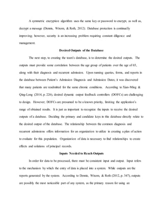A symmetric encryption algorithm uses the same key or password to encrypt, as well as,
decrypt a message (Dennis, Wixom, & Roth, 2012). Database protection is continually
improving; however, security is an increasing problem requiring constant diligence and
management.
Desired Outputs of the Database
The next step, to creating the team’s database, is to determine the desired outputs. The
outputs must provide some correlation between the age group of patients over the age of 65,
along with their diagnosis and recurrent admission. Upon running queries, forms, and reports in
the database between Patient’s Admission Diagnosis and Admission Dates; it was discovered
that many patients are readmitted for the same chronic conditions. According to Xian-Ming &
Qing-Long (2014, p. 226), desired dynamic output feedback controllers (DOFCs) are challenging
to design. However; DOFCs are presumed to be a known priority, limiting the application’s
range of obtained results. It is just as important to recognize the inputs to receive the desired
outputs of a database. Deciding the primary and candidate keys in this database directly relate to
the desired output of the database. The relationship between the common diagnosis and
recurrent admissions offers information for an organization to utilize in creating a plan of action
to evaluate for this population. Organization of data is necessary to find relationships to create
effects and solutions of principal records.
Inputs Needed to Reach Outputs
In order for data to be processed, there must be consistent input and output. Input refers
to the mechanism by which the entry of data is placed into a system. While outputs are the
reports generated by the system. According to Dennis, Wixom, & Roth (2012, p. 347), outputs
are possibly the most noticeable part of any system, as the primary reason for using an
 