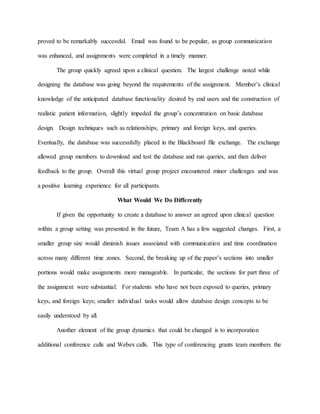 proved to be remarkably successful. Email was found to be popular, as group communication
was enhanced, and assignments were completed in a timely manner.
The group quickly agreed upon a clinical question. The largest challenge noted while
designing the database was going beyond the requirements of the assignment. Member’s clinical
knowledge of the anticipated database functionality desired by end users and the construction of
realistic patient information, slightly impeded the group’s concentration on basic database
design. Design techniques such as relationships, primary and foreign keys, and queries.
Eventually, the database was successfully placed in the Blackboard file exchange. The exchange
allowed group members to download and test the database and run queries, and then deliver
feedback to the group. Overall this virtual group project encountered minor challenges and was
a positive learning experience for all participants.
What Would We Do Differently
If given the opportunity to create a database to answer an agreed upon clinical question
within a group setting was presented in the future, Team A has a few suggested changes. First, a
smaller group size would diminish issues associated with communication and time coordination
across many different time zones. Second, the breaking up of the paper’s sections into smaller
portions would make assignments more manageable. In particular, the sections for part three of
the assignment were substantial. For students who have not been exposed to queries, primary
keys, and foreign keys; smaller individual tasks would allow database design concepts to be
easily understood by all.
Another element of the group dynamics that could be changed is to incorporation
additional conference calls and Webex calls. This type of conferencing grants team members the
 