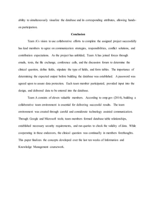 ability to simultaneously visualize the database and its corresponding attributes, allowing hands-
on participation.
Conclusion
Team A’s vision to use collaborative efforts to complete the assigned project successfully
has lead members to agree on communication strategies, responsibilities, conflict solutions, and
contribution expectations. As the project has unfolded, Team A has joined forces through
emails, texts, the file exchange, conference calls, and the discussion forum to determine the
clinical question, define fields, stipulate the type of fields, and form tables. The importance of
determining the expected output before building the database was established. A password was
agreed upon to assure data protection. Each team member participated, provided input into the
design, and delivered data to be entered into the database.
Team A consists of eleven valuable members. According to omp.gov (2014), building a
collaborative team environment is essential for delivering successful results. The team
environment was created through careful and considerate technology assisted communication.
Through Google and Microsoft tools; team members formed database table relationships,
established necessary security requirements, and ran queries to check the validity of data. While
cooperating in these endeavors, the clinical question was continually in members forethoughts.
This paper finalizes the concepts developed over the last ten weeks of Information and
Knowledge Management coursework.
 