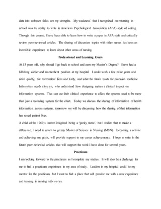 data into software fields are my strengths. My weakness’ that I recognized on returning to
school was the ability to write in American Psychological Association (APA) style of writing.
Through this course, I have been able to learn how to write a paper in APA style and critically
review peer-reviewed articles. The sharing of discussion topics with other nurses has been an
incredible experience to learn about other areas of nursing.
Professional and Learning Goals
At 53 years old, why should I go back to school and earn my Master’s Degree? I have had a
fulfilling career and an excellent position at my hospital. I could work a few more years and
retire quietly, but I remember Kim and Kelly, and what the future holds for precision medicine.
Informatics needs clinician, who understand how designing makes a clinical impact on
information systems. That can use their clinical experience to affect the systems used to be more
than just a recording system for the chart. Today we discuss the sharing of information of health
information across systems, tomorrow we will be discussing how the sharing of that information
has saved patient lives.
A child of the 1960’s I never imagined being a ‘geeky nurse’, but I realize that to make a
difference, I need to return to get my Master of Science in Nursing (MSN). Becoming a scholar
and achieving my goals, will provide support to my career achievements. I hope to write in the
future peer-reviewed articles that will support the work I have done for several years.
Practicum
I am looking forward to the practicum as I complete my studies. It will also be a challenge for
me to find a practicum experience in my area of study. Leaders in my hospital could be my
mentor for the practicum, but I want to find a place that will provide me with a new experience
and training in nursing informatics.
 