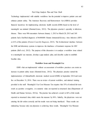 83
Part I Gap Analysis Plan and Visio Draft
Technology implemented with suitable workflows has the potential to improve patient care and
enhance patient safety. The American Recovery and Reinvestment Act (ARRA) provides
financial incentives for implementing electronic health records (EHR) based on the level of
meaningful use attained (Hammel-Jones, 2012). The physician practice’s specialty is infectious
disease. There were 906 encounters between January 1, 2015 to March 28, 2015 and 369
patients had a SnoMed diagnosis of 86406008: Human immunodeficiency virus infection (HIV)
or 41% of the patients (Patient Count By Diagnosis, 2015). The bi-directional interface between
the EHR and laboratory systems in improves the timeliness of treatment response for HIV
patients (Bell et al., 2012). The purpose of this discussion is to analyze a workflow issue related
to a meaningful use measure, develop a gap analysis plan, and describe a plan to establish
baseline data.
Workflow Issue and Meaningful Use
EHR’s that are implemented without an assessment of workflow practices can create an
increase in patient safety issues (Hammel-Jones, 2012). The physician practice started the
implementation of AthenaHealth electronic medical record (EMR) in September 2014 and went
live on December 31, 2014. There was no review of current workflow, and minimal training
provided to the staff. Meaningful Use Core Measure Ten requires that 55% of ordered lab tests
result as a positive or negative, or a numeric value are reported as structured data (Department of
Health and Human Services, 2012a). The practice has achieved a result in 46% of lab results
reported as structured data, which meets the measure by 96%. Initially, the physicians were not
entering the lab orders correctly and the results were not being interfaced. These results are
misleading because only one physician is achieving these results. Meaningful Use Measure
 