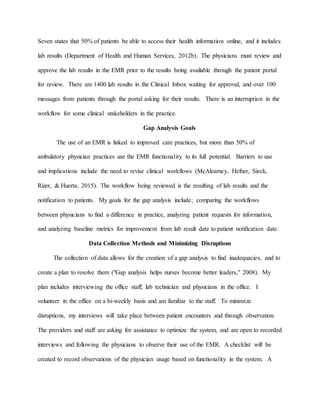 Seven states that 50% of patients be able to access their health information online, and it includes
lab results (Department of Health and Human Services, 2012b). The physicians must review and
approve the lab results in the EMR prior to the results being available through the patient portal
for review. There are 1400 lab results in the Clinical Inbox waiting for approval, and over 100
messages from patients through the portal asking for their results. There is an interruption in the
workflow for some clinical stakeholders in the practice.
Gap Analysis Goals
The use of an EMR is linked to improved care practices, but more than 50% of
ambulatory physician practices use the EMR functionality to its full potential. Barriers to use
and implications include the need to revise clinical workflows (McAlearney, Hefner, Sieck,
Rizer, & Huerta, 2015). The workflow being reviewed is the resulting of lab results and the
notification to patients. My goals for the gap analysis include; comparing the workflows
between physicians to find a difference in practice, analyzing patient requests for information,
and analyzing baseline metrics for improvement from lab result date to patient notification date.
Data Collection Methods and Minimizing Disruptions
The collection of data allows for the creation of a gap analysis to find inadequacies, and to
create a plan to resolve them ("Gap analysis helps nurses become better leaders," 2008). My
plan includes interviewing the office staff, lab technician and physicians in the office. I
volunteer in the office on a bi-weekly basis and am familiar to the staff. To minimize
disruptions, my interviews will take place between patient encounters and through observation.
The providers and staff are asking for assistance to optimize the system, and are open to recorded
interviews and following the physicians to observe their use of the EMR. A checklist will be
created to record observations of the physician usage based on functionality in the system. A
 