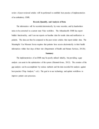 review of peer-reviewed articles will be performed to establish best practice of implementation
of an ambulatory EMR.
Record, Quantify, and Analysis of Data
The information will be recorded electronically by voice recorder, and by handwritten
notes to be converted to a current state Visio workflow. The Athenahealth EMR has report
builder functionality, and I can run reports on baseline data for results data and notification to
patients. The data can then be compared to the peer review articles that report similar data. The
Meaningful Use Measure Seven requires that patients have access electronically to their health
information within four days of their visit (Department of Health and Human Services, 2012b).
Summary
The implementation of an EMR may be poorly utilized initially, but providing a gap
analysis can assist in the optimization of the system (Hammel-Jones, 2012). The creation of the
gap analysis can be accomplished by various methods and the data recorded for analysis against
best practice ("Gap Analysis," n.d.). The goal is to use technology and update workflows to
improve patient care processes.
 