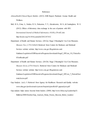 References
AthenaHealth Clinical Report Builder. (2015). EHR Report. Piedmont Avenue Health and
Wellness.
Bell, D. S., Cima, L., Seiden, D. S., Nakazono, T. T., Alcouloumre, M. S., & Cunningham, W. E.
(2012). Effects of laboratory data exchange in the care of patients with HIV.
International Journal of Medical Informatics, 81(10), e74-e82. doi:
http://dx.doi.org/10.1016/j.ijmedinf.2012.07.012
Department of Health and Human Services. (2012a). Stage 2 Meaningful Use Core Measures.
Measure Ten, § 170.314(b)(5) Retrieved from Centers for Medicare and Medicaid
Services website website: http://www.cms.gov/Regulations-and-
Guidance/Legislation/EHRIncentivePrograms/downloads/Stage2_EPCore_10_ClinicalLa
bTestResults.pdf
Department of Health and Human Services. (2012b). Stage 2 Meaningful Use Core Measures.
Measure Seven, §170.314(e)(1). Retrieved from Centers for Medicare and Medicaid
Services website website: http://www.cms.gov/Regulations-and-
Guidance/Legislation/EHRIncentivePrograms/downloads/Stage2_EPCore_7_PatientElect
ronicAccess.pdf
Gap Analysis. (n.d.). 5. Retrieved from Agency for Healthcare Research and Quality website:
www.ahrq.gov/professionals/systems/hospital/qitoolkit/d5-gapanalysis.pdf
Gap analysis helps nurses become better leaders. (2008). http://www.hfma.org/Leadership/E-
Bulletins/2008/October/Gap_Analysis_Helps_Nurses_Become_Better_Leaders/
 