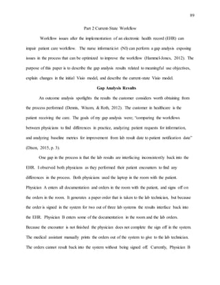 89
Part 2 Current-State Workflow
Workflow issues after the implementation of an electronic health record (EHR) can
impair patient care workflow. The nurse informaticist (NI) can perform a gap analysis exposing
issues in the process that can be optimized to improve the workflow (Hammel-Jones, 2012). The
purpose of this paper is to describe the gap analysis results related to meaningful use objectives,
explain changes in the initial Visio model, and describe the current-state Visio model.
Gap Analysis Results
An outcome analysis spotlights the results the customer considers worth obtaining from
the process performed (Dennis, Wixom, & Roth, 2012). The customer in healthcare is the
patient receiving the care. The goals of my gap analysis were; “comparing the workflows
between physicians to find differences in practice, analyzing patient requests for information,
and analyzing baseline metrics for improvement from lab result date to patient notification date”
(Dixon, 2015, p. 3).
One gap in the process is that the lab results are interfacing inconsistently back into the
EHR. I observed both physicians as they performed their patient encounters to find any
differences in the process. Both physicians used the laptop in the room with the patient.
Physician A enters all documentation and orders in the room with the patient, and signs off on
the orders in the room. It generates a paper order that is taken to the lab technician, but because
the order is signed in the system for two out of three lab systems the results interface back into
the EHR. Physician B enters some of the documentation in the room and the lab orders.
Because the encounter is not finished the physician does not complete the sign off in the system.
The medical assistant manually prints the orders out of the system to give to the lab technician.
The orders cannot result back into the system without being signed off. Currently, Physician B
 