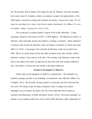 has 146 encounters back to January 2015 waiting for sign off. Physician A has four encounters
from today to sign off. Exemplary primary care practices recognize that implementation of the
EHR requires work process redesign that transforms the practice. Crosson et al., states, “It’s not
doing the same thing you’ve always done but now doing it electronically. It’s different. It’s a ton
of workflow changes” (Crosson et al., 2011, p. 393).
The second goal is to address patient’s requests for lab results information. A large
percentage of patients in the practice are HIV+ or AIDS diagnosis. The bidirectional interface of
laboratory orders and results increases the timeliness in changes to treatment. Patient satisfaction
is increased with receiving the laboratory results and changes to treatment in a shorter time frame
(Bell et al., 2012). A second gap is how and when the laboratory results are recorded in the
EHR. There is no current policy for how the results are placed on the chart, and they could be
interfaced, scanned, or never placed on the chart. The recording of the laboratory results on the
chart is also related to the metric for improving the time from result date to patient notification
date. The baseline is 45 days from date resulted to the patient notification.
Relation to Meaningful Use Objectives
Patient safety can be endangered by ineffective communication. The meaningful use
standards encourage providers to use technology to communicate more efficiently (Effken A &
Carrington, 2011). The lab results are being entered in as structured data 46% of the time into
the record. The missing results are sitting on physician desks or waiting to be scanned.
Meaningful use core measure ten requires that 55% of the ordered lab tests be entered as
structured data (Department of Health and Human Services, 2012a). The second meaningful use
measure is seven requiring patient have access to their health information online (Department of
 