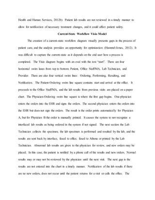 Health and Human Services, 2012b). Patient lab results are not reviewed in a timely manner to
allow for notification of necessary treatment changes, and it could affect patient safety.
Current-State Workflow Visio Model
The creation of a current-state workflow diagram visually presents gaps in the process of
patient care, and the analysis provides an opportunity for optimization (Hammel-Jones, 2012). It
was difficult to capture the current-state as it depends on the end user how a process is
completed. The Visio diagram begins with an oval with the text “start”. There are four
horizontal swim lanes from top to bottom: Patient, Office Staff/MA, Lab Technician, and
Provider. There are also four vertical swim lines: Ordering, Performing, Resulting, and
Notification. The Patient-Ordering swim line square contains start and arrival at the office. It
proceeds to the Office Staff/MA, and the lab results from previous visits are placed on a paper
chart. The Physician-Ordering swim line square is where the first gap begins. One physician
enters the orders into the EHR and signs the orders. The second physician enters the orders into
the EHR but does not sign the orders. The result is the order prints automatically for Physician
A, but for Physician B the order is manually printed. It causes the system to not recognize a
interfaced lab results as being ordered in the system if not signed. The next section the Lab
Technician collects the specimen, the lab specimen is performed and resulted by the lab, and the
results are sent back by interface, faxed to office, faxed to Athena or printed by the Lab
Technician. Abnormal lab results are given to the physician for review, and new orders may be
placed. In this case, the patient is notified by a phone call of the results and new orders. Normal
results may or may not be reviewed by the physician until the next visit. The next gap is the
results are not entered into the chart in a timely manner. Notification of the lab results if there
are no new orders, does not occur until the patient returns for a visit or calls the office. The
 