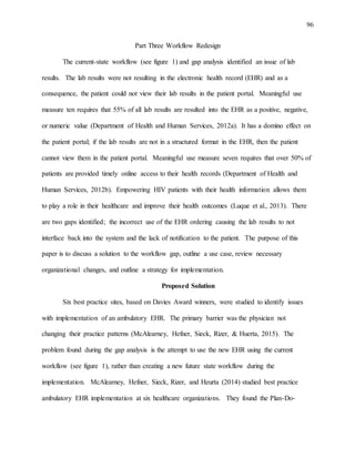 96
Part Three Workflow Redesign
The current-state workflow (see figure 1) and gap analysis identified an issue of lab
results. The lab results were not resulting in the electronic health record (EHR) and as a
consequence, the patient could not view their lab results in the patient portal. Meaningful use
measure ten requires that 55% of all lab results are resulted into the EHR as a positive, negative,
or numeric value (Department of Health and Human Services, 2012a). It has a domino effect on
the patient portal; if the lab results are not in a structured format in the EHR, then the patient
cannot view them in the patient portal. Meaningful use measure seven requires that over 50% of
patients are provided timely online access to their health records (Department of Health and
Human Services, 2012b). Empowering HIV patients with their health information allows them
to play a role in their healthcare and improve their health outcomes (Luque et al., 2013). There
are two gaps identified; the incorrect use of the EHR ordering causing the lab results to not
interface back into the system and the lack of notification to the patient. The purpose of this
paper is to discuss a solution to the workflow gap, outline a use case, review necessary
organizational changes, and outline a strategy for implementation.
Proposed Solution
Six best practice sites, based on Davies Award winners, were studied to identify issues
with implementation of an ambulatory EHR. The primary barrier was the physician not
changing their practice patterns (McAlearney, Hefner, Sieck, Rizer, & Huerta, 2015). The
problem found during the gap analysis is the attempt to use the new EHR using the current
workflow (see figure 1), rather than creating a new future state workflow during the
implementation. McAlearney, Hefner, Sieck, Rizer, and Heurta (2014) studied best practice
ambulatory EHR implementation at six healthcare organizations. They found the Plan-Do-
 