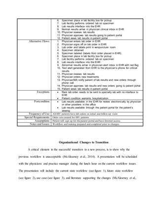 6. Specimen place in lab facility box for pickup
7. Lab facility performs ordered lab on specimen
8. Lab results interface into the EHR
9. Normal results arrive in physician clinical inbox in EHR
10. Physician reviews lab results
11. Physician approves lab results going to patient portal
12. Patient views lab results in patient portal
Alternative Flows: 1. Physician enters lab order in EHR
2. Physician signs off on lab order in EHR
3. Lab order and labels print in venipuncture room
4. Specimen obtained
5. Specimen labeled (labels from order placed in EHR)
6. Specimen place in lab facility box for pickup
7. Lab facility performs ordered lab on specimen
8. Lab results interface into the EHR
9. Abnormal results arrive in physician alert inbox in EHR with red flag
10. Text alert generated from EHR to the physician’s phone for critical
results
11. Physician reviews lab results
12. Physician orders new treatments
13. Physician/MA notify patient of lab results and new orders through
phone call
14. Physician approves lab results and new orders going to patient portal
15. Patient views lab results in patient portal
Exceptions:  Rare lab order needs to be sent to specialty lab with no interface to
EHR
 Patient condition warrants hospitalization
Postcondition:  Lab results available in the EHR for review electronically by physician
or other providers in the office
 Lab results available through the patient portal for the patient’s
viewing
Frequency of Use: All HIV patients have lab orders on initial and follow-up visits
Special Requirements: Order sets created for HIV patients
Assumptions: Patient will sign up for the patient portal and have Internet access
Notes and Issues: Workflow and training prepared and completed prior to changes
Organizational Changes to Transition
A critical element in the successful transition to a new process, is to show why the
previous workflow is unacceptable (McAlearney et al., 2014). A presentation will be scheduled
with the physicians and practice manager during the lunch hour on the current workflow issues.
The presentation will include the current state workflow (see figure 1), future state workflow
(see figure 2), use case (see figure 3), and literature supporting the changes (McAlearney et al.,
 