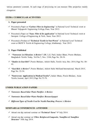 various parameter constant. At each stage of processing we can measure fibre properties mainly
elongation.
EXTRA CURRICULAR ACTIVITIES
1. Paper presented
 Presented a Paper on “Carbon Fiber in Engineering” in National Level Technical event at
Bharati Vidyapeeth Engineering College, Pune, Year 2012.
 Presented a Paper on “Nano Fiber & Its application” in National Level Technical event at
Sarvajnic College of Engineering & Tech., Surat, Year 2013.
 Presented a Product of “Technical Textile in Non-Woven” in National Level Technical
event at DKTE’S Textile & Engineering College, Ichalkaranji, Year 2013.
2. Paper Published
 “Nonwoven in Filtration: A Review”, DR. L.G. Patil, Aniket Bhute, Pravin Bhokare,
Bangladesh Textile Today, Vol.No.7, Nov. 2104, Page No. 30-34.
 “Studies in Seat Belt”, Pravin Bhokare, Ashish Hulle, Textile Asia, Dec. 2014, Page No. 40-
41.
 “Seat Belt: A Review”, Pravin Bhokare, Ashish Hulle Melliand International, March 2015,
Page No. 32-34.
 “Nonwovens Application in Medical Textile”, Aniket Bhute, Pravin Bhokare, Asian
Textile Journal, April 2015, Page No.75-78.
UNDER PUBLICATION PAPERS
 Nonwoven Based Solar Water Purifier: A Review
 Nonwoven Based Solar Water Purifier: Researchpaper
 Different Types of Needle Used In Needle Punching Process: A Review
SEMINARS & CONFERENCES ATTENDED
 Attend one day national seminar on “Technical Tarns” 4th July 2014.
 Attend one day seminar on “Fibre Reinforced Composite, Nanofibre & Nanofibre
Structure” 16th Aug 2014.
 