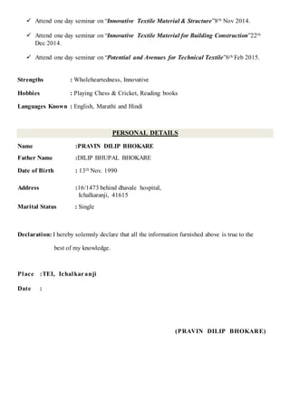  Attend one day seminar on “Innovative Textile Material & Structure”8th Nov 2014.
 Attend one day seminar on “Innovative Textile Material for Building Construction”22th
Dec 2014.
 Attend one day seminar on “Potential and Avenues for Technical Textile”6th Feb 2015.
Strengths : Wholeheartedness, Innovative
Hobbies : Playing Chess & Cricket, Reading books
Languages Known : English, Marathi and Hindi
PERSONAL DETAILS
Name :PRAVIN DILIP BHOKARE
Father Name :DILIP BHUPAL BHOKARE
Date of Birth : 13th Nov. 1990
Address :16/1473 behind dhavale hospital,
Ichalkaranji, 41615
Marital Status : Single
Declaration: I hereby solemnly declare that all the information furnished above is true to the
best of my knowledge.
Place :TEI, Ichalkaranji
Date :
(PRAVIN DILIP BHOKARE)
 