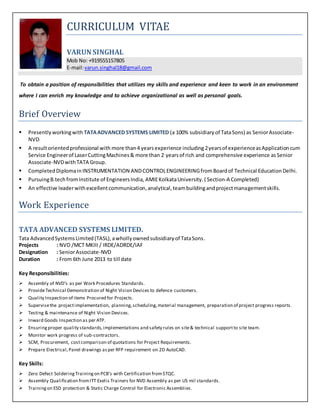 CURRICULUM VITAE
VARUN SINGHAL
Mob No: +919555157805
E-mail:varun.singhal18@gmail.com
To obtain a position of responsibilities that utilizes my skills and experience and keen to work in an environment
where I can enrich my knowledge and to achieve organizational as well as personal goals.
Brief Overview
 Presentlyworkingwith TATAADVANCED SYSTEMS LIMITED (a 100% subsidiary of TataSons) as SeniorAssociate-
NVD.
 A resultorientedprofessional with more than4 yearsexperience including 2yearsof experienceasApplicationcum
Service Engineerof LaserCuttingMachines& more than 2 yearsof rich and comprehensive experience asSenior
Associate-NVDwithTATA Group.
 Completed Diplomain INSTRUMENTATION ANDCONTROLENGINEERINGfromBoardof Technical Education Delhi.
 PursuingB.techfromInstitute of EngineersIndia, AMIEKolkataUniversity.( Section-A Completed)
 An effective leaderwithexcellentcommunication,analytical,teambuildingandprojectmanagementskills.
Work Experience
TATA ADVANCED SYSTEMS LIMITED.
Tata AdvancedSystemsLimited(TASL),awhollyownedsubsidiaryof TataSons.
Projects : NVD /MCT MKIII / IRDE/ADRDE/IAF
Designation : SeniorAssociate-NVD
Duration : From 6th June 2013 to till date
Key Responsibilities:
 Assembly of NVD’s as per Work Procedures Standards.
 ProvideTechnical Demonstration of Night Vision Devices to defence customers.
 Quality Inspection of items Procured for Projects.
 Supervisethe projectimplementation, planning,scheduling,material management, preparation of project progress reports.
 Testing & maintenance of Night Vision Devices.
 Inward Goods Inspection as per ATP.
 Ensuringproper quality standards,implementations and safety rules on site& technical supportto site team.
 Monitor work progress of sub-contractors.
 SCM, Procurement, costcomparison of quotations for Project Requirements.
 Prepare Electrical,Panel drawings asper RFP requirement on 2D AutoCAD.
Key Skills:
 Zero Defect Soldering Training on PCB’s with Certification fromSTQC.
 Assembly Qualification fromITT Exelis Trainers for NVD Assembly as per US mil standards.
 Trainingon ESD protection & Static Charge Control for Electronic Assemblies.
 