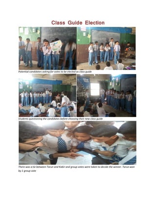 Class Guide Election
Potential candidates asking for votes to be elected as class guide
Students questioning the candidates before choosing their new class guide
There was a tie between Tarun and Kabir and group votes were taken to decide the winner. Tarun won
by 1 group vote
 