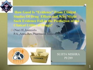 How Good Is “Evidence” From Clinical
Studies Of Drug Effects and Why Might
Such Evidence Fail in the Prediction of the
Clinical Utility of Drugs?
O (Naci H.,Ioannidis
P.A.,Annu.Rev.Pharmacol.Toxicol.,2015,55:169-189)
1
SUJITA MISHRA
PI/289
 