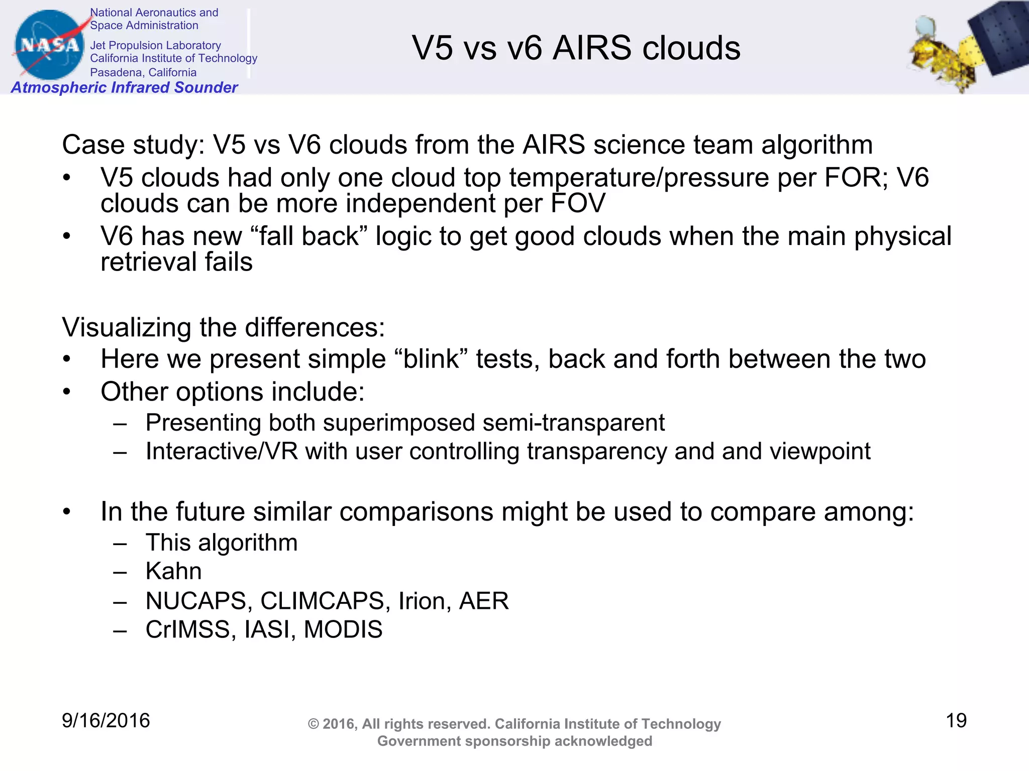 National Aeronautics and
Space Administration
Jet Propulsion Laboratory
California Institute of Technology
Pasadena, California
Atmospheric Infrared Sounder
© 2016, All rights reserved. California Institute of Technology
Government sponsorship acknowledged
V5 vs v6 AIRS clouds
Case study: V5 vs V6 clouds from the AIRS science team algorithm
• V5 clouds had only one cloud top temperature/pressure per FOR; V6
clouds can be more independent per FOV
• V6 has new “fall back” logic to get good clouds when the main physical
retrieval fails
Visualizing the differences:
• Here we present simple “blink” tests, back and forth between the two
• Other options include:
– Presenting both superimposed semi-transparent
– Interactive/VR with user controlling transparency and and viewpoint
• In the future similar comparisons might be used to compare among:
– This algorithm
– Kahn
– NUCAPS, CLIMCAPS, Irion, AER
– CrIMSS, IASI, MODIS
9/16/2016 19
 