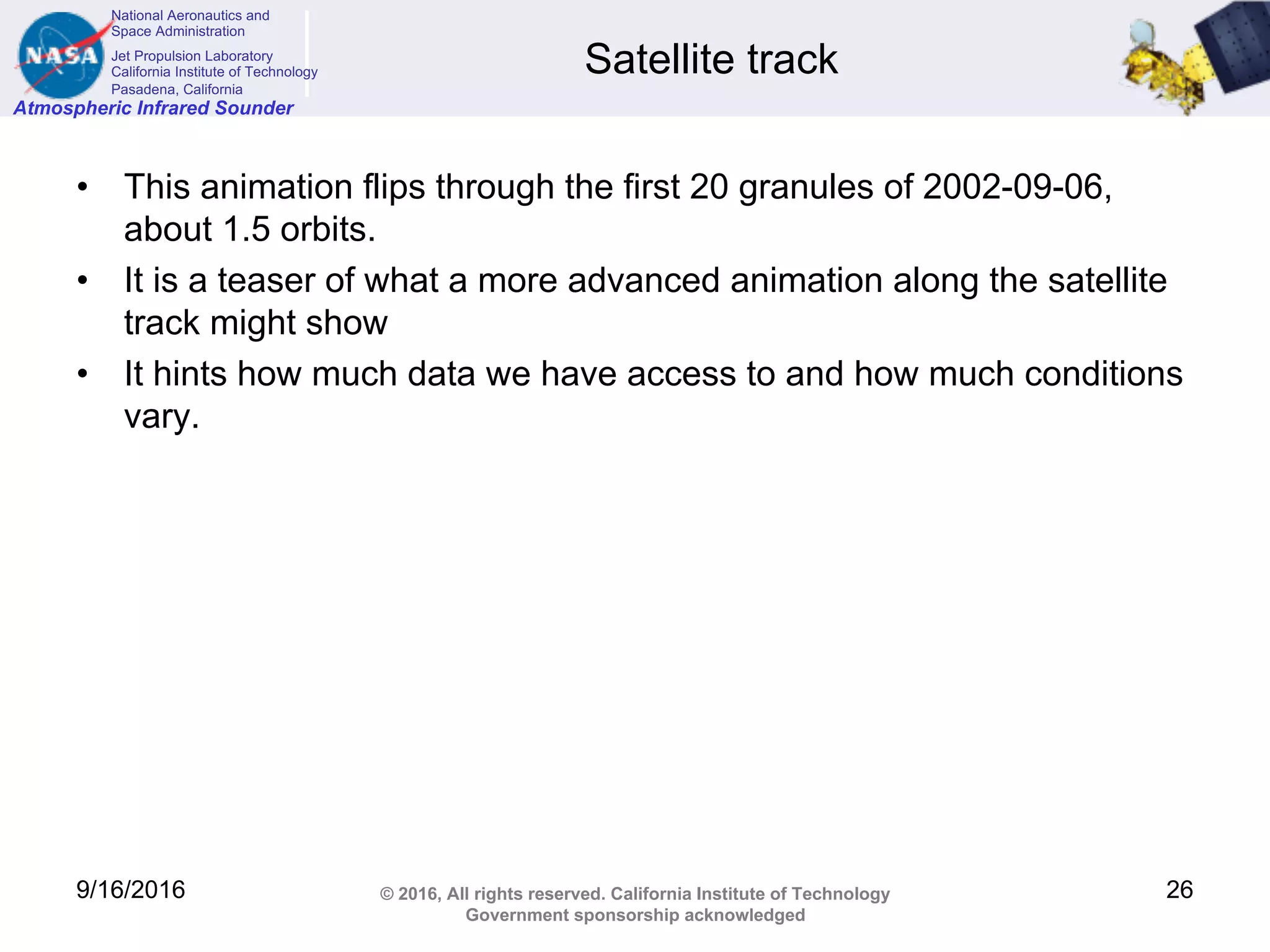 National Aeronautics and
Space Administration
Jet Propulsion Laboratory
California Institute of Technology
Pasadena, California
Atmospheric Infrared Sounder
© 2016, All rights reserved. California Institute of Technology
Government sponsorship acknowledged
Satellite track
• This animation flips through the first 20 granules of 2002-09-06,
about 1.5 orbits.
• It is a teaser of what a more advanced animation along the satellite
track might show
• It hints how much data we have access to and how much conditions
vary.
9/16/2016 26
 