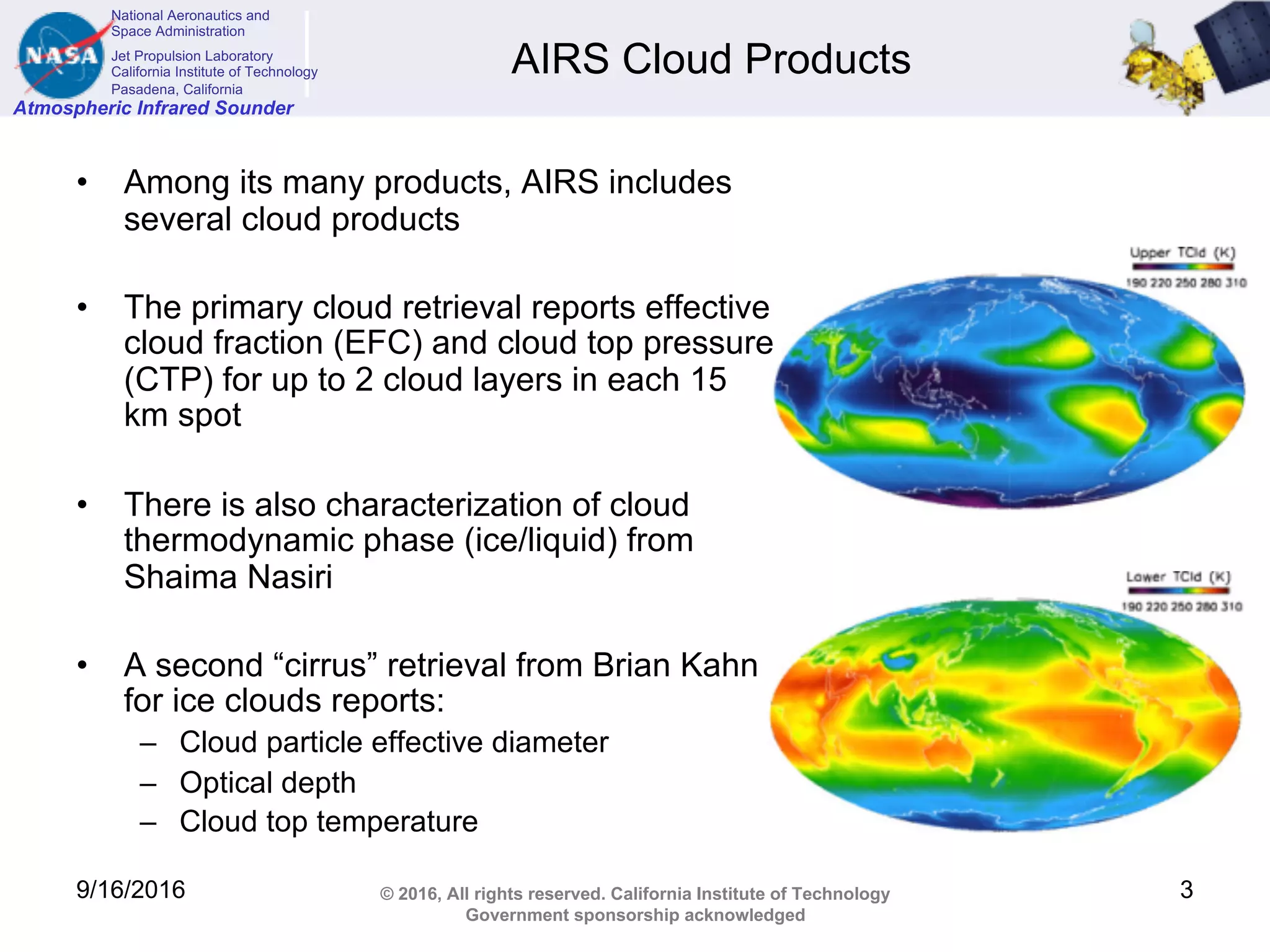 National Aeronautics and
Space Administration
Jet Propulsion Laboratory
California Institute of Technology
Pasadena, California
Atmospheric Infrared Sounder
© 2016, All rights reserved. California Institute of Technology
Government sponsorship acknowledged
AIRS Cloud Products
• Among its many products, AIRS includes
several cloud products
• The primary cloud retrieval reports effective
cloud fraction (EFC) and cloud top pressure
(CTP) for up to 2 cloud layers in each 15
km spot
• There is also characterization of cloud
thermodynamic phase (ice/liquid) from
Shaima Nasiri
• A second “cirrus” retrieval from Brian Kahn
for ice clouds reports:
– Cloud particle effective diameter
– Optical depth
– Cloud top temperature
9/16/2016 3
 