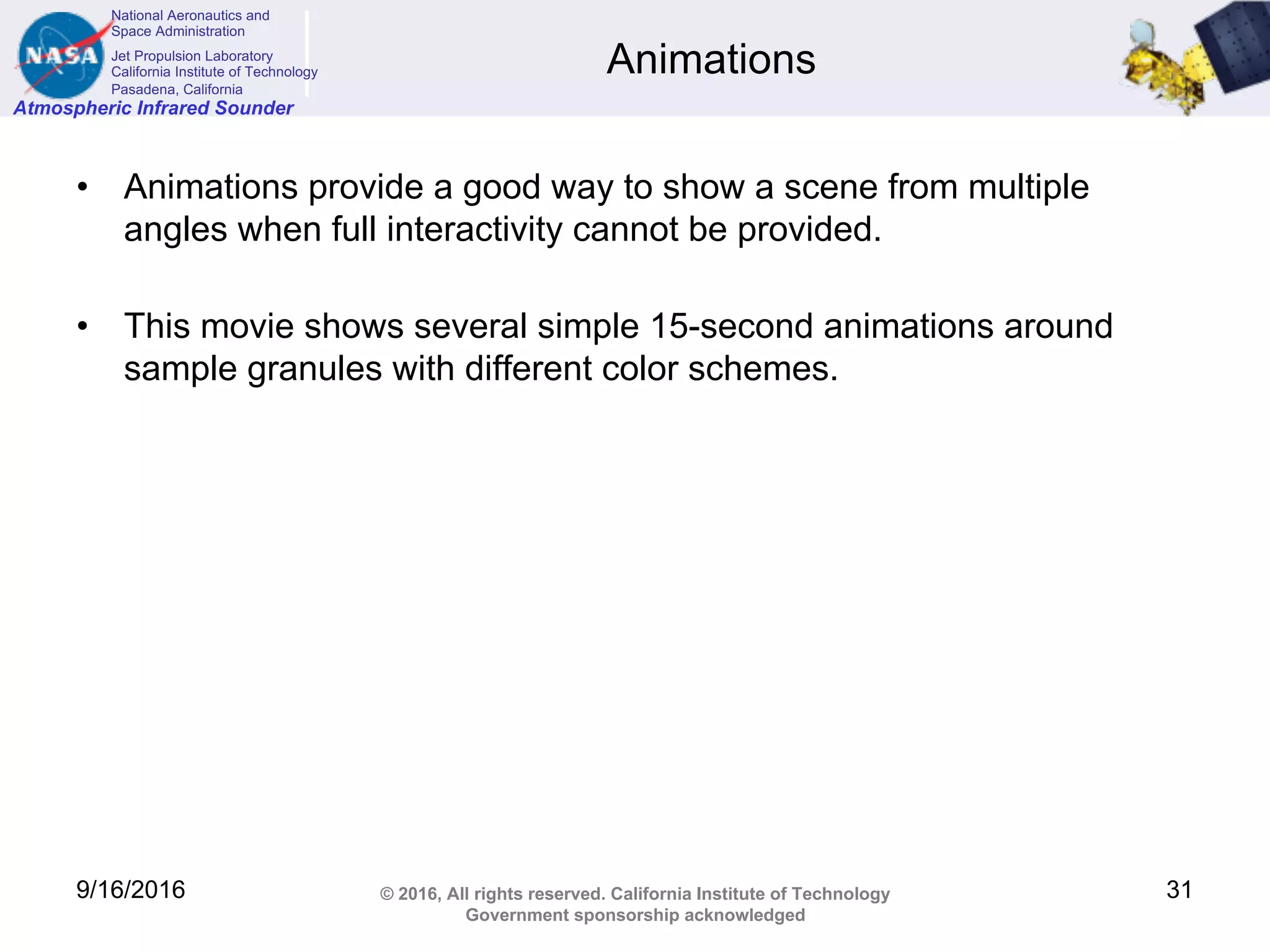 National Aeronautics and
Space Administration
Jet Propulsion Laboratory
California Institute of Technology
Pasadena, California
Atmospheric Infrared Sounder
© 2016, All rights reserved. California Institute of Technology
Government sponsorship acknowledged
Animations
• Animations provide a good way to show a scene from multiple
angles when full interactivity cannot be provided.
• This movie shows several simple 15-second animations around
sample granules with different color schemes.
9/16/2016 31
 