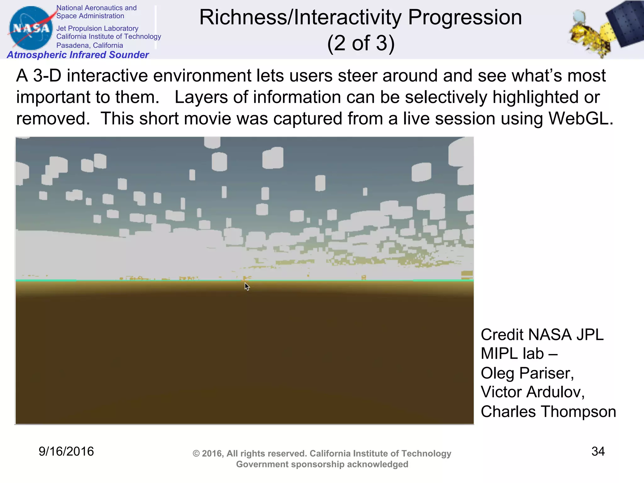 National Aeronautics and
Space Administration
Jet Propulsion Laboratory
California Institute of Technology
Pasadena, California
Atmospheric Infrared Sounder
© 2016, All rights reserved. California Institute of Technology
Government sponsorship acknowledged
Richness/Interactivity Progression
(2 of 3)
9/16/2016 34
A 3-D interactive environment lets users steer around and see what’s most
important to them. Layers of information can be selectively highlighted or
removed. This short movie was captured from a live session using WebGL.
Credit NASA JPL
MIPL lab –
Oleg Pariser,
Victor Ardulov,
Charles Thompson
 