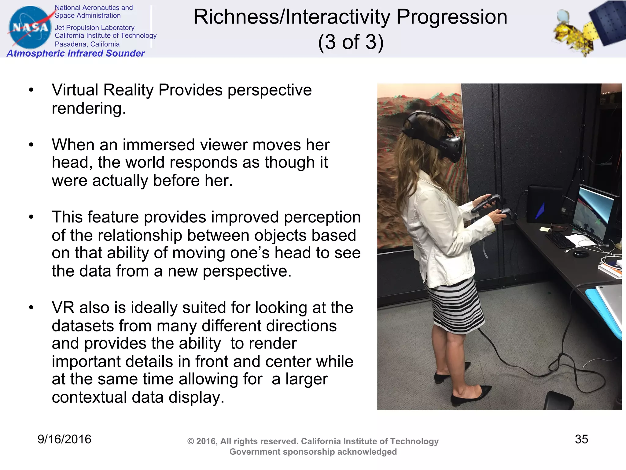 National Aeronautics and
Space Administration
Jet Propulsion Laboratory
California Institute of Technology
Pasadena, California
Atmospheric Infrared Sounder
© 2016, All rights reserved. California Institute of Technology
Government sponsorship acknowledged
Richness/Interactivity Progression
(3 of 3)
• Virtual Reality Provides perspective
rendering.
• When an immersed viewer moves her
head, the world responds as though it
were actually before her.
• This feature provides improved perception
of the relationship between objects based
on that ability of moving one’s head to see
the data from a new perspective.
• VR also is ideally suited for looking at the
datasets from many different directions
and provides the ability to render
important details in front and center while
at the same time allowing for a larger
contextual data display.
9/16/2016 35
 