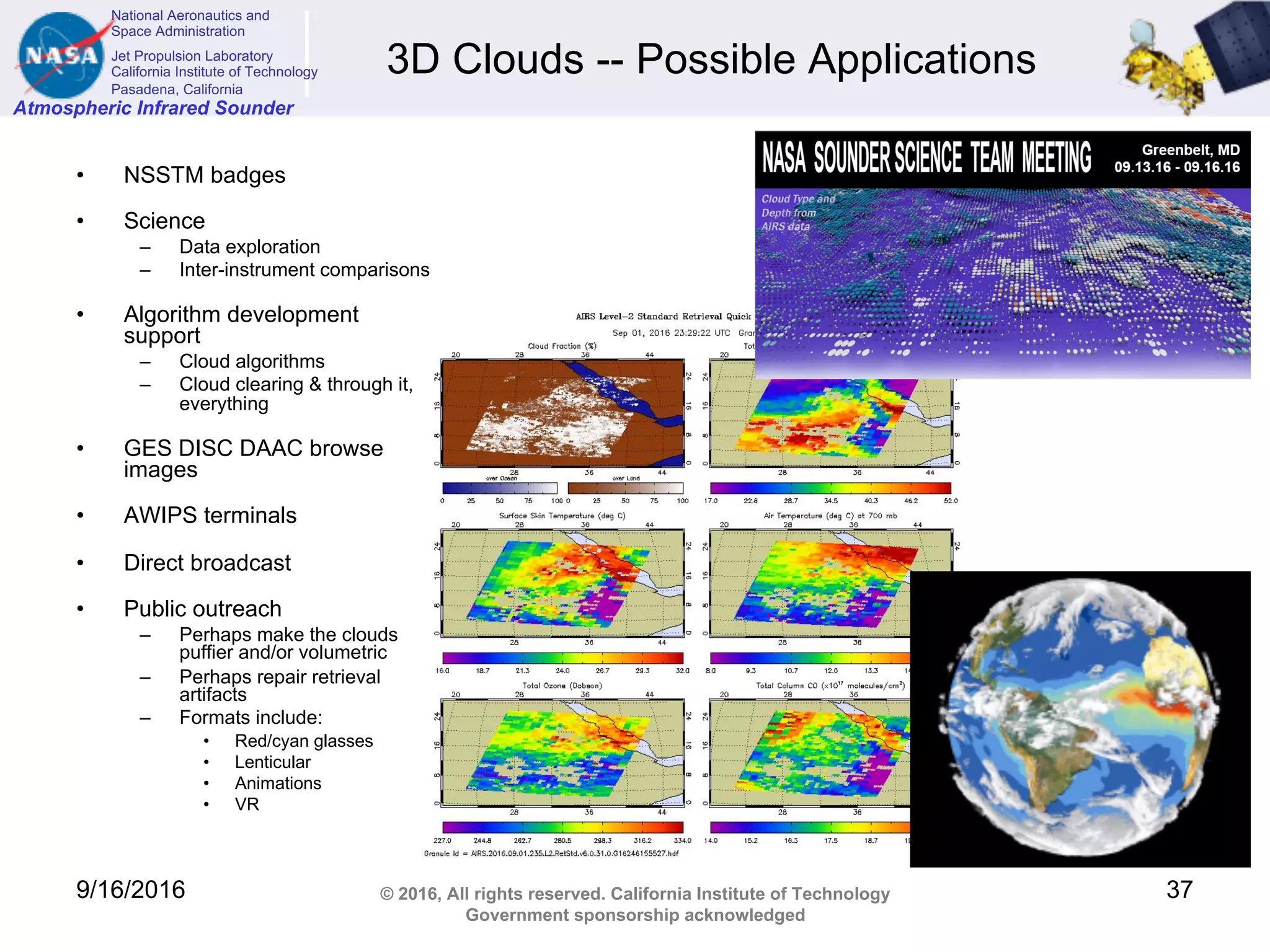National Aeronautics and
Space Administration
Jet Propulsion Laboratory
California Institute of Technology
Pasadena, California
Atmospheric Infrared Sounder
© 2016, All rights reserved. California Institute of Technology
Government sponsorship acknowledged
3D Clouds -- Possible Applications
• NSSTM badges
• Science
– Data exploration
– Inter-instrument comparisons
• Algorithm development
support
– Cloud algorithms
– Cloud clearing & through it,
everything
• GES DISC DAAC browse
images
• AWIPS terminals
• Direct broadcast
• Public outreach
– Perhaps make the clouds
puffier and/or volumetric
– Perhaps repair retrieval
artifacts
– Formats include:
• Red/cyan glasses
• Lenticular
• Animations
• VR
9/16/2016 37
 