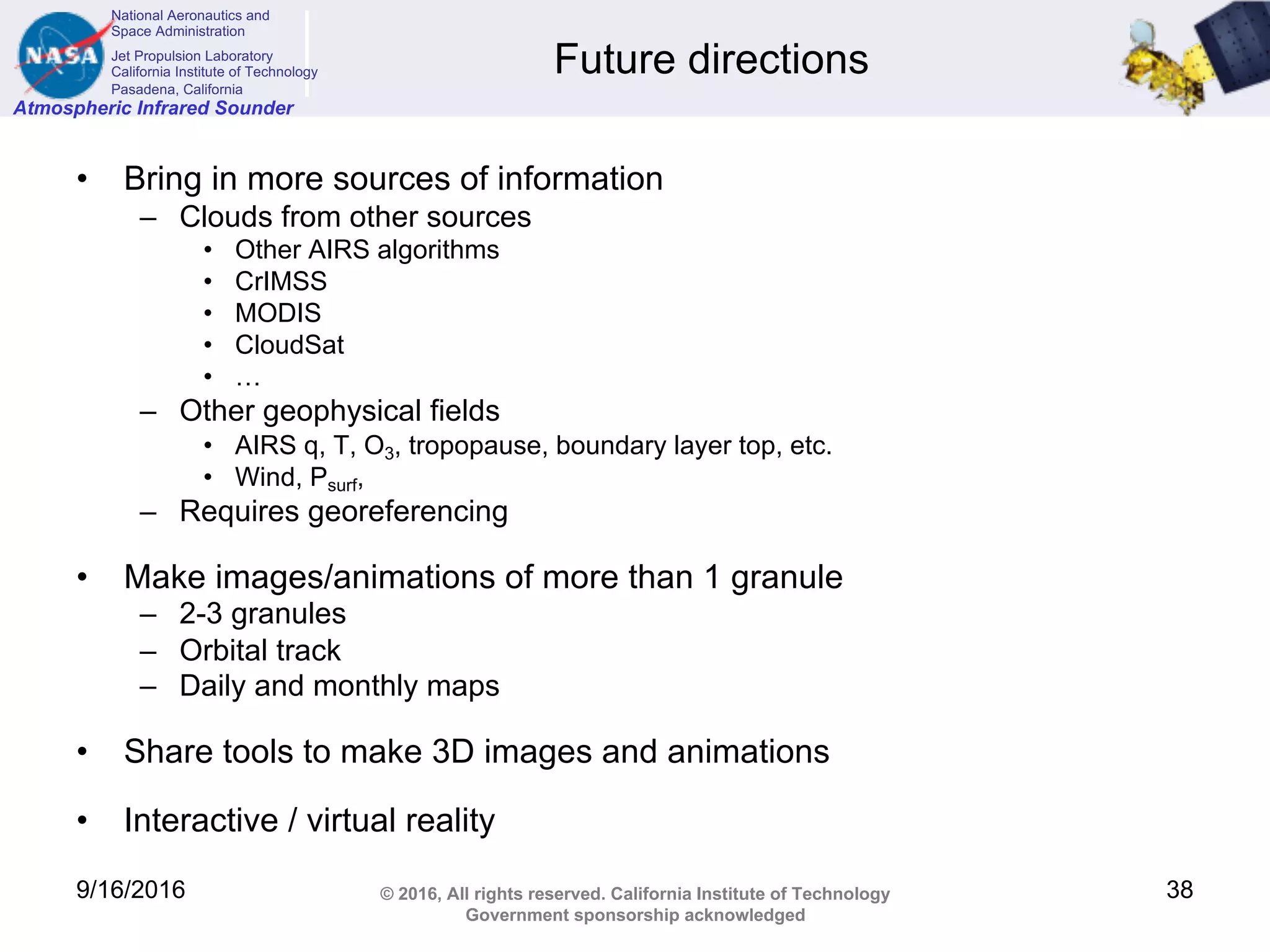 National Aeronautics and
Space Administration
Jet Propulsion Laboratory
California Institute of Technology
Pasadena, California
Atmospheric Infrared Sounder
© 2016, All rights reserved. California Institute of Technology
Government sponsorship acknowledged
Future directions
• Bring in more sources of information
– Clouds from other sources
• Other AIRS algorithms
• CrIMSS
• MODIS
• CloudSat
• …
– Other geophysical fields
• AIRS q, T, O3, tropopause, boundary layer top, etc.
• Wind, Psurf,
– Requires georeferencing
• Make images/animations of more than 1 granule
– 2-3 granules
– Orbital track
– Daily and monthly maps
• Share tools to make 3D images and animations
• Interactive / virtual reality
9/16/2016 38
 