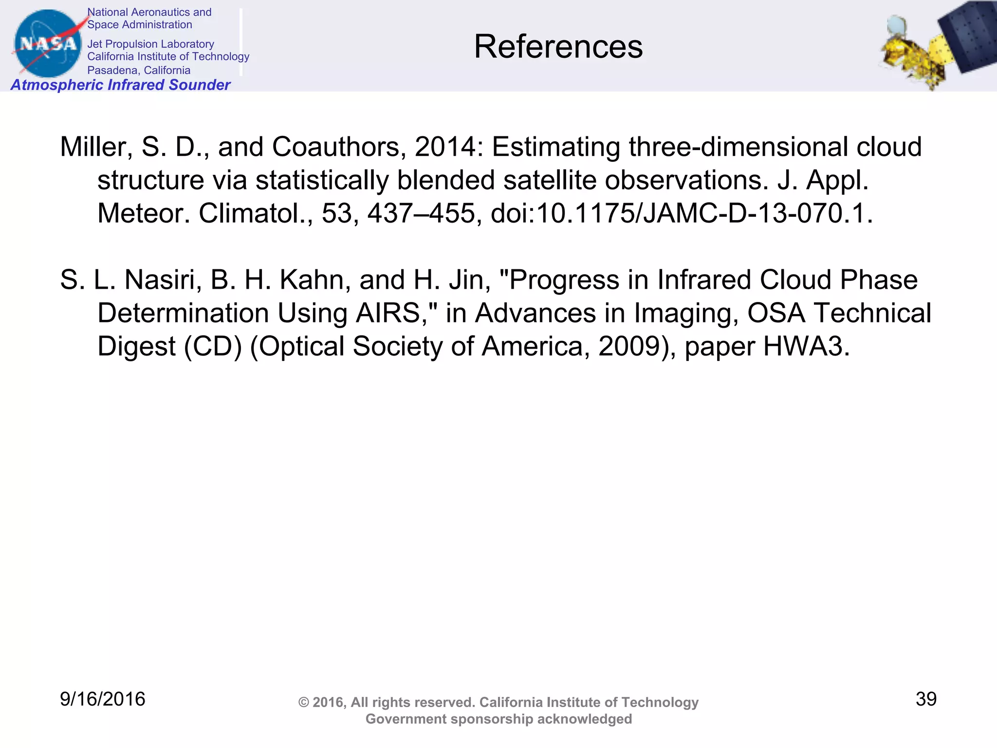 National Aeronautics and
Space Administration
Jet Propulsion Laboratory
California Institute of Technology
Pasadena, California
Atmospheric Infrared Sounder
© 2016, All rights reserved. California Institute of Technology
Government sponsorship acknowledged
References
Miller, S. D., and Coauthors, 2014: Estimating three-dimensional cloud
structure via statistically blended satellite observations. J. Appl.
Meteor. Climatol., 53, 437–455, doi:10.1175/JAMC-D-13-070.1.
S. L. Nasiri, B. H. Kahn, and H. Jin, "Progress in Infrared Cloud Phase
Determination Using AIRS," in Advances in Imaging, OSA Technical
Digest (CD) (Optical Society of America, 2009), paper HWA3.
9/16/2016 39
 
